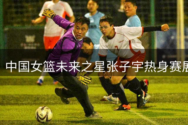 中国女篮未来之星张子宇热身赛展现领袖气质