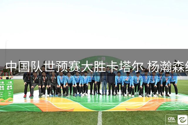中国队世预赛大胜卡塔尔 杨瀚森统治内线获评最高分