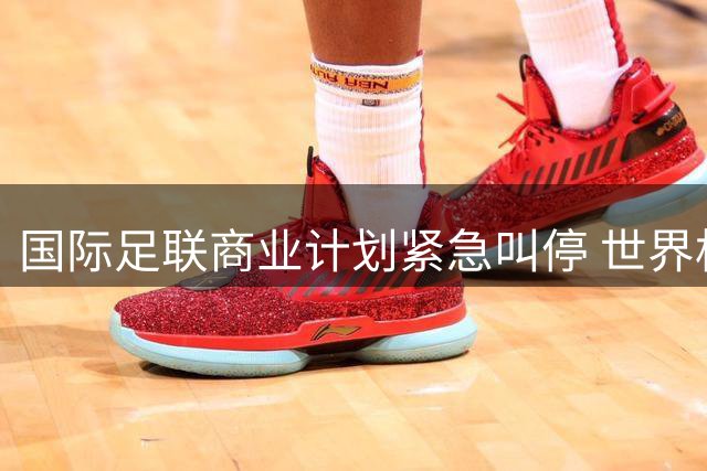 国际足联商业计划紧急叫停 世界杯资本化方案遭全球足坛集体抵制