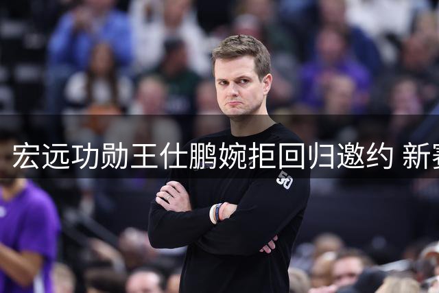 宏远功勋王仕鹏婉拒回归邀约 新赛季引援停滞球迷担忧