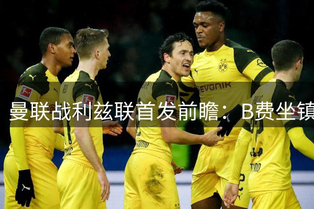 曼联战利兹联首发前瞻：B费坐镇中场 姆伯莫或将担纲锋线
