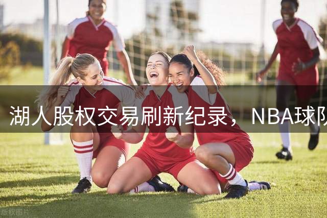 湖人股权交易刷新纪录，NBA球队成优质金融资产