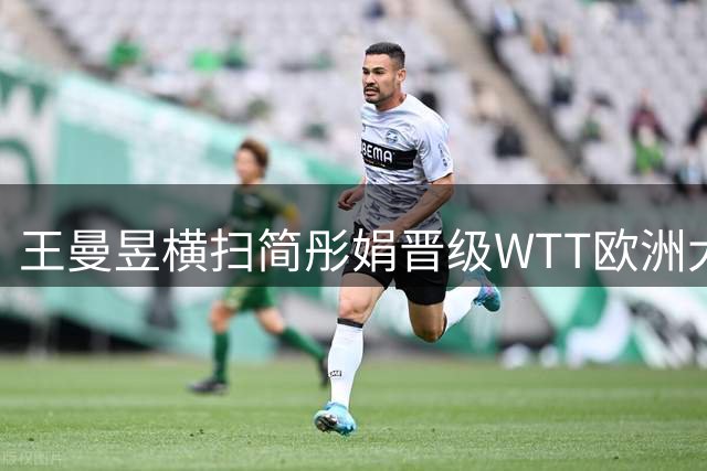 王曼昱横扫简彤娟晋级WTT欧洲大满贯女单16强