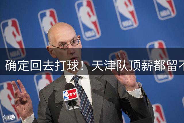 确定回去打球！天津队顶薪都留不住人，CBA再少一个