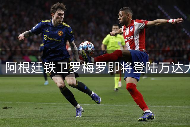 阿根廷铁卫罗梅罗即将登陆万达大都会 马竞防线迎来重磅补强